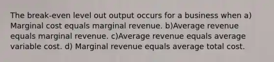 The break-even level out output occurs for a business when a) Marginal cost equals marginal revenue. b)Average revenue equals marginal revenue. c)Average revenue equals average variable cost. d) Marginal revenue equals average total cost.