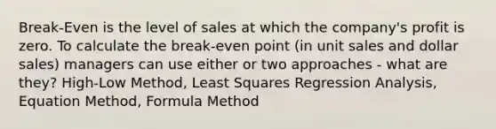 Break-Even is the level of sales at which the company's profit is zero. To calculate the break-even point (in unit sales and dollar sales) managers can use either or two approaches - what are they? High-Low Method, Least Squares Regression Analysis, Equation Method, Formula Method