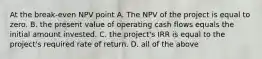 At the break-even NPV point A. The NPV of the project is equal to zero. B. the present value of operating cash flows equals the initial amount invested. C. the​ project's IRR is equal to the​ project's required rate of return. D. all of the above