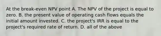 At the break-even NPV point A. The NPV of the project is equal to zero. B. the present value of operating cash flows equals the initial amount invested. C. the​ project's IRR is equal to the​ project's required rate of return. D. all of the above