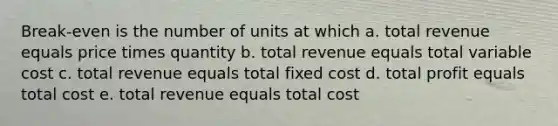 Break-even is the number of units at which a. total revenue equals price times quantity b. total revenue equals total variable cost c. total revenue equals total fixed cost d. total profit equals total cost e. total revenue equals total cost