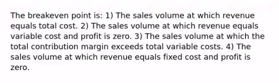 The breakeven point is: 1) The sales volume at which revenue equals total cost. 2) The sales volume at which revenue equals variable cost and profit is zero. 3) The sales volume at which the total contribution margin exceeds total variable costs. 4) The sales volume at which revenue equals fixed cost and profit is zero.