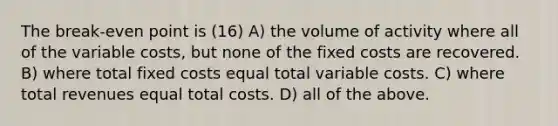 The break-even point is (16) A) the volume of activity where all of the variable costs, but none of the fixed costs are recovered. B) where total fixed costs equal total variable costs. C) where total revenues equal total costs. D) all of the above.