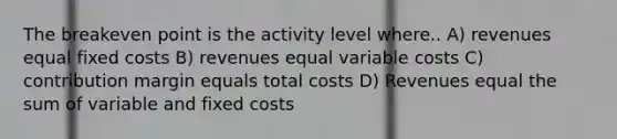 The breakeven point is the activity level where.. A) revenues equal fixed costs B) revenues equal variable costs C) contribution margin equals total costs D) Revenues equal the sum of variable and fixed costs