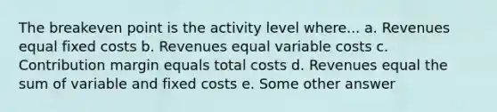 The breakeven point is the activity level where... a. Revenues equal fixed costs b. Revenues equal variable costs c. Contribution margin equals total costs d. Revenues equal the sum of variable and fixed costs e. Some other answer