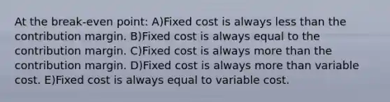 At the break-even point: A)Fixed cost is always less than the contribution margin. B)Fixed cost is always equal to the contribution margin. C)Fixed cost is always more than the contribution margin. D)Fixed cost is always more than variable cost. E)Fixed cost is always equal to variable cost.