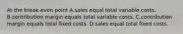 At the break-even point A.sales equal total variable costs. B.contribution margin equals total variable costs. C.contribution margin equals total fixed costs. D.sales equal total fixed costs.