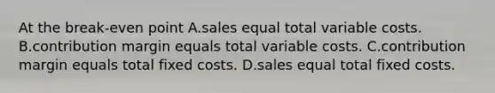 At the break-even point A.sales equal total variable costs. B.contribution margin equals total variable costs. C.contribution margin equals total fixed costs. D.sales equal total fixed costs.