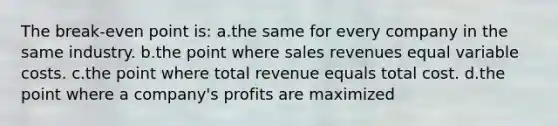 The break-even point is: a.the same for every company in the same industry. b.the point where sales revenues equal variable costs. c.the point where total revenue equals total cost. d.the point where a company's profits are maximized