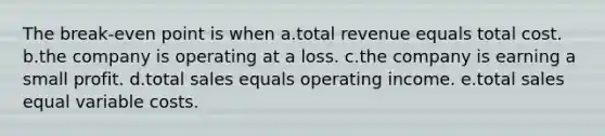 The break-even point is when a.total revenue equals total cost. b.the company is operating at a loss. c.the company is earning a small profit. d.total sales equals operating income. e.total sales equal variable costs.