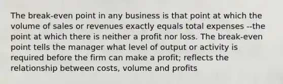 The break-even point in any business is that point at which the volume of sales or revenues exactly equals total expenses --the point at which there is neither a profit nor loss. The break-even point tells the manager what level of output or activity is required before the firm can make a profit; reflects the relationship between costs, volume and profits