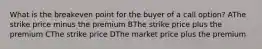 What is the breakeven point for the buyer of a call option? AThe strike price minus the premium BThe strike price plus the premium CThe strike price DThe market price plus the premium