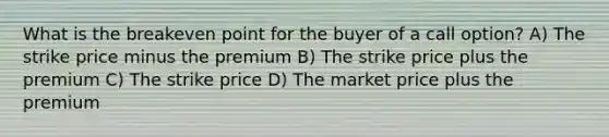 What is the breakeven point for the buyer of a call option? A) The strike price minus the premium B) The strike price plus the premium C) The strike price D) The market price plus the premium