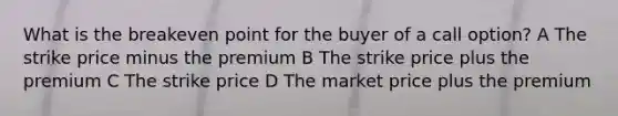 What is the breakeven point for the buyer of a call option? A The strike price minus the premium B The strike price plus the premium C The strike price D The market price plus the premium