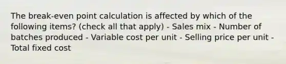 The break-even point calculation is affected by which of the following items? (check all that apply) - Sales mix - Number of batches produced - Variable cost per unit - Selling price per unit - Total fixed cost