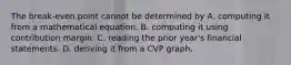 The break-even point cannot be determined by A. computing it from a mathematical equation. B. computing it using contribution margin. C. reading the prior year's financial statements. D. deriving it from a CVP graph.