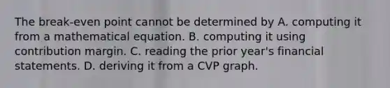 The break-even point cannot be determined by A. computing it from a mathematical equation. B. computing it using contribution margin. C. reading the prior year's <a href='https://www.questionai.com/knowledge/kFBJaQCz4b-financial-statements' class='anchor-knowledge'>financial statements</a>. D. deriving it from a CVP graph.