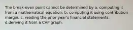 The break-even point cannot be determined by a. computing it from a mathematical equation. b. computing it using contribution margin. c. reading the prior year's financial statements. d.deriving it from a CVP graph.