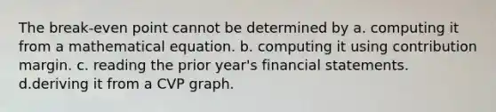 The break-even point cannot be determined by a. computing it from a mathematical equation. b. computing it using contribution margin. c. reading the prior year's financial statements. d.deriving it from a CVP graph.