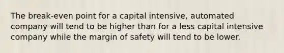 The break-even point for a capital intensive, automated company will tend to be higher than for a less capital intensive company while the margin of safety will tend to be lower.