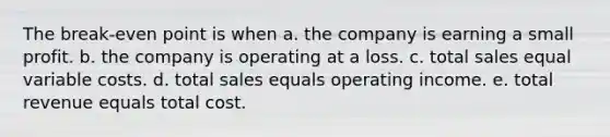 The break-even point is when a. the company is earning a small profit. b. the company is operating at a loss. c. total sales equal variable costs. d. total sales equals operating income. e. total revenue equals total cost.