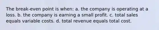 The break-even point is when: a. the company is operating at a loss. b. the company is earning a small profit. c. total sales equals variable costs. d. total revenue equals total cost.