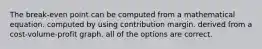 The break-even point can be computed from a mathematical equation. computed by using contribution margin. derived from a cost-volume-profit graph. all of the options are correct.