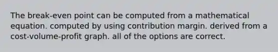 The break-even point can be computed from a mathematical equation. computed by using contribution margin. derived from a cost-volume-profit graph. all of the options are correct.