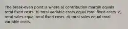 The break-even point is where a) contribution margin equals total fixed costs. b) total variable costs equal total fixed costs. c) total sales equal total fixed costs. d) total sales equal total variable costs.