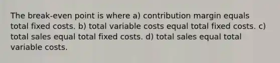 The break-even point is where a) contribution margin equals total fixed costs. b) total variable costs equal total fixed costs. c) total sales equal total fixed costs. d) total sales equal total variable costs.