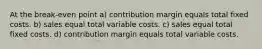 At the break-even point a) contribution margin equals total fixed costs. b) sales equal total variable costs. c) sales equal total fixed costs. d) contribution margin equals total variable costs.