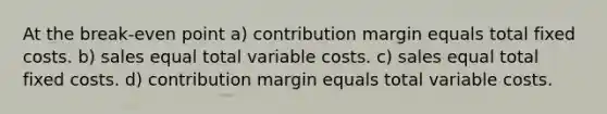 At the break-even point a) contribution margin equals total fixed costs. b) sales equal total variable costs. c) sales equal total fixed costs. d) contribution margin equals total variable costs.