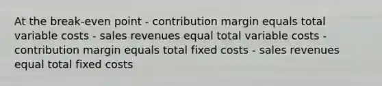 At the break-even point - contribution margin equals total variable costs - sales revenues equal total variable costs - contribution margin equals total fixed costs - sales revenues equal total fixed costs