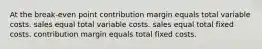 At the break-even point contribution margin equals total variable costs. sales equal total variable costs. sales equal total fixed costs. contribution margin equals total fixed costs.