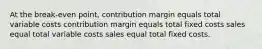 At the break-even point, contribution margin equals total variable costs contribution margin equals total fixed costs sales equal total variable costs sales equal total fixed costs.