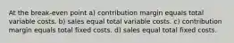 At the break-even point a) contribution margin equals total variable costs. b) sales equal total variable costs. c) contribution margin equals total fixed costs. d) sales equal total fixed costs.