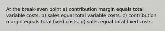 At the break-even point a) contribution margin equals total variable costs. b) sales equal total variable costs. c) contribution margin equals total fixed costs. d) sales equal total fixed costs.