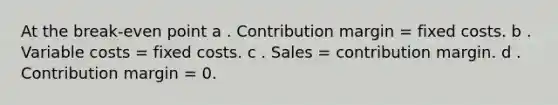 At the break-even point a . Contribution margin = fixed costs. b . Variable costs = fixed costs. c . Sales = contribution margin. d . Contribution margin = 0.