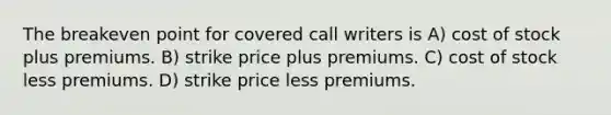 The breakeven point for covered call writers is A) cost of stock plus premiums. B) strike price plus premiums. C) cost of stock less premiums. D) strike price less premiums.