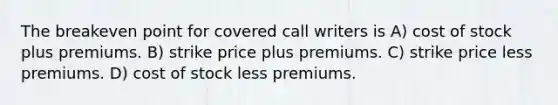 The breakeven point for covered call writers is A) cost of stock plus premiums. B) strike price plus premiums. C) strike price less premiums. D) cost of stock less premiums.