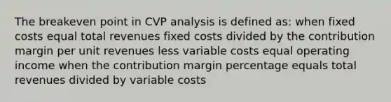 The breakeven point in CVP analysis is defined as: when fixed costs equal total revenues fixed costs divided by the contribution margin per unit revenues less variable costs equal operating income when the contribution margin percentage equals total revenues divided by variable costs