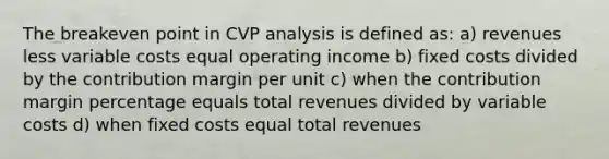 The breakeven point in CVP analysis is defined as: a) revenues less variable costs equal operating income b) fixed costs divided by the contribution margin per unit c) when the contribution margin percentage equals total revenues divided by variable costs d) when fixed costs equal total revenues