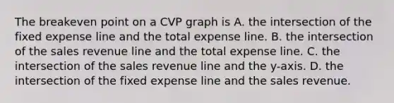 The breakeven point on a CVP graph is A. the intersection of the fixed expense line and the total expense line. B. the intersection of the sales revenue line and the total expense line. C. the intersection of the sales revenue line and the​ y-axis. D. the intersection of the fixed expense line and the sales revenue.