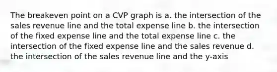 The breakeven point on a CVP graph is a. the intersection of the sales revenue line and the total expense line b. the intersection of the fixed expense line and the total expense line c. the intersection of the fixed expense line and the sales revenue d. the intersection of the sales revenue line and the y-axis