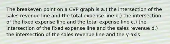 The breakeven point on a CVP graph is a.) the intersection of the sales revenue line and the total expense line b.) the intersection of the fixed expense line and the total expense line c.) the intersection of the fixed expense line and the sales revenue d.) the intersection of the sales revenue line and the y-axis