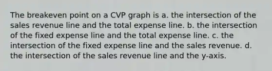 The breakeven point on a CVP graph is a. the intersection of the sales revenue line and the total expense line. b. the intersection of the fixed expense line and the total expense line. c. the intersection of the fixed expense line and the sales revenue. d. the intersection of the sales revenue line and the y-axis.