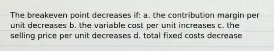 The breakeven point decreases if: a. the contribution margin per unit decreases b. the variable cost per unit increases c. the selling price per unit decreases d. total fixed costs decrease