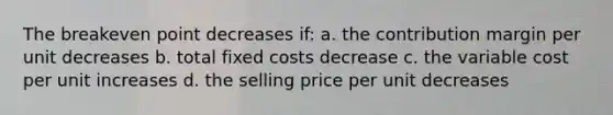 The breakeven point decreases if: a. the contribution margin per unit decreases b. total fixed costs decrease c. the variable cost per unit increases d. the selling price per unit decreases