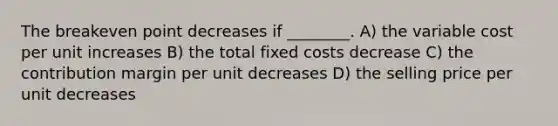 The breakeven point decreases if ________. A) the variable cost per unit increases B) the total fixed costs decrease C) the contribution margin per unit decreases D) the selling price per unit decreases