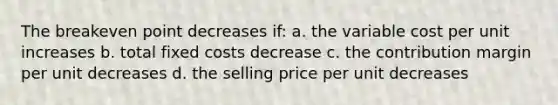 The breakeven point decreases if: a. the variable cost per unit increases b. total fixed costs decrease c. the contribution margin per unit decreases d. the selling price per unit decreases